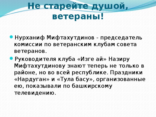 Не старейте душой, ветераны!   Нурханиф Мифтахутдинов - председатель комиссии по ветеранским клубам совета ветеранов. Руководителя клуба «Изге ай» Назиру Мифтахутдинову знают теперь не только в районе, но во всей республике. Праздники «Нардуган» и «Тула басу», организованные ею, показывали по башкирскому телевидению. 