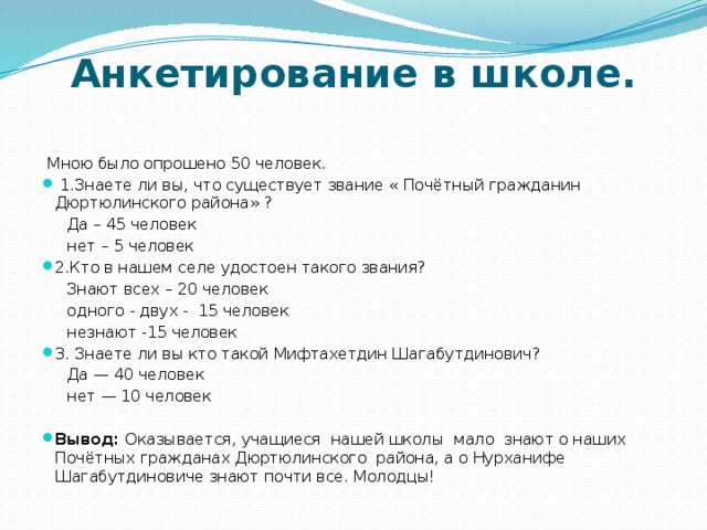 Анкетирование в школе.    Мною было опрошено 50 человек.  1.Знаете ли вы, что существует звание « Почётный гражданин Дюртюлинского района» ?  Да – 45 человек  нет – 5 человек 2.Кто в нашем селе удостоен такого звания?  Знают всех – 20 человек  одного - двух - 15 человек  незнают -15 человек 3. Знаете ли вы кто такой Мифтахетдин Шагабутдинович?  Да — 40 человек  нет — 10 человек Вывод: Оказывается, учащиеся нашей школы мало знают о наших Почётных гражданах Дюртюлинского района, а о Нурханифе Шагабутдиновиче знают почти все. Молодцы! 
