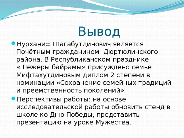 Вывод Нурханиф Шагабутдинович является Почётным гражданином  Дюртюлинского района. В Республиканском празднике «Шежеры байрамы» присуждено семье Мифтахутдиновым диплом 2 степени в номинации «Сохранение семейных традиций и преемственность поколений» Перспективы работы: на основе исследовательской работы обновить стенд в школе ко Дню Победы, представить презентацию на уроке Мужества. 