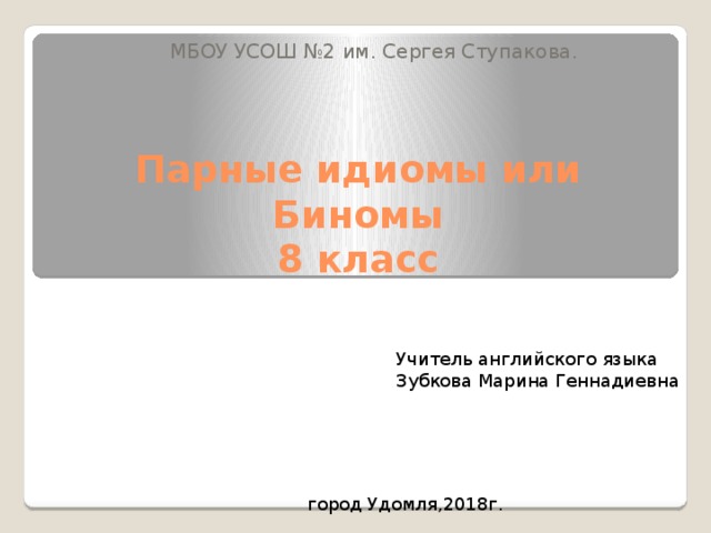 МБОУ УСОШ №2 им. Сергея Ступакова. Парные идиомы или Биномы  8 класс Учитель английского языка Зубкова Марина Геннадиевна город Удомля,2018г . 