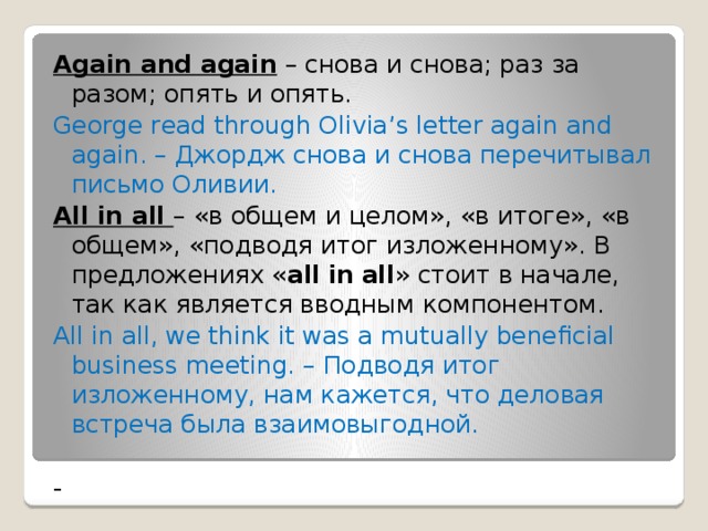Again and again – снова и снова; раз за разом; опять и опять. George read through Olivia’s letter again and again. – Джордж снова и снова перечитывал письмо Оливии. All in all – «в общем и целом», «в итоге», «в общем», «подводя итог изложенному». В предложениях « all   in   all » стоит в начале, так как является вводным компонентом.  All in all, we think it was a mutually beneficial business meeting. – Подводя итог изложенному, нам кажется, что деловая встреча была взаимовыгодной. - 