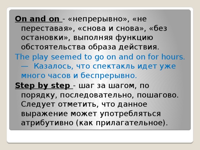 On and on - «непрерывно», «не переставая», «снова и снова», «без остановки», выполняя функцию обстоятельства образа действия. The play seemed to go on and on for hours. —  Казалось, что спектакль идет уже много часов и беспрерывно. Step by step - шаг за шагом, по порядку, последовательно, пошагово. Следует отметить, что данное выражение может употребляться атрибутивно (как прилагательное).  