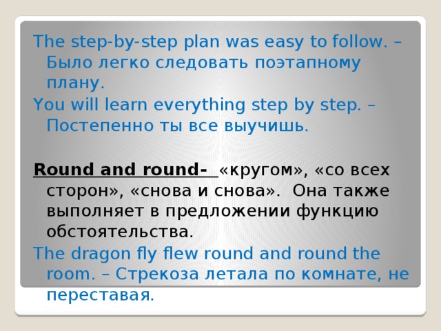 The step-by-step plan was easy to follow. – Было легко следовать поэтапному плану. You will learn everything step by step. – Постепенно ты все выучишь. Round and round- «кругом», «со всех сторон», «снова и снова».  Она также выполняет в предложении функцию обстоятельства.  The dragon fly flew round and round the room. – Стрекоза летала по комнате, не переставая. 