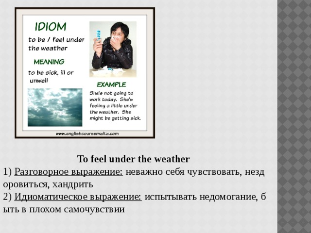 To feel under the weather   1)  Разговорное выражение:  неважно себя чувствовать, нездоровиться, хандрить 2)  Идиоматическое выражение:  испытывать недомогание, быть в плохом самочувствии 
