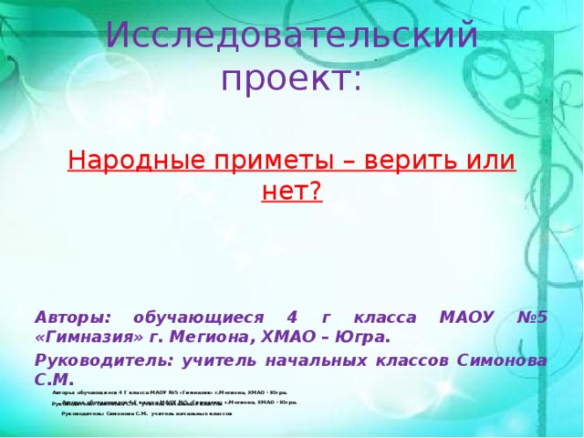 Исследовательский проект: Народные приметы – верить или нет?    Авторы: обучающиеся 4 г класса МАОУ №5 «Гимназия» г. Мегиона, ХМАО – Югра. Руководитель: учитель начальных классов Симонова С.М. Авторы: обучающиеся 4 Г класса МАОУ №5 «Гимназия» г.Мегиона, ХМАО – Югра.  Руководитель: Симонова С.М. учитель начальных классов Авторы: обучающиеся 4 Г класса МАОУ №5 «Гимназия» г.Мегиона, ХМАО – Югра.  Руководитель: Симонова С.М. учитель начальных классов 