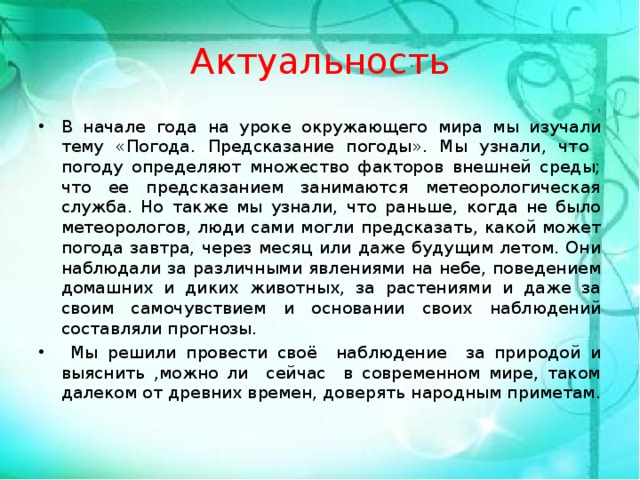 Актуальность В начале года на уроке окружающего мира мы изучали тему «Погода. Предсказание погоды». Мы узнали, что погоду определяют множество факторов внешней среды; что ее предсказанием занимаются метеорологическая служба. Но также мы узнали, что раньше, когда не было метеорологов, люди сами могли предсказать, какой может погода завтра, через месяц или даже будущим летом. Они наблюдали за различными явлениями на небе, поведением домашних и диких животных, за растениями и даже за своим самочувствием и основании своих наблюдений составляли прогнозы.  Мы решили провести своё наблюдение за природой и выяснить ,можно ли сейчас в современном мире, таком далеком от древних времен, доверять народным приметам. 