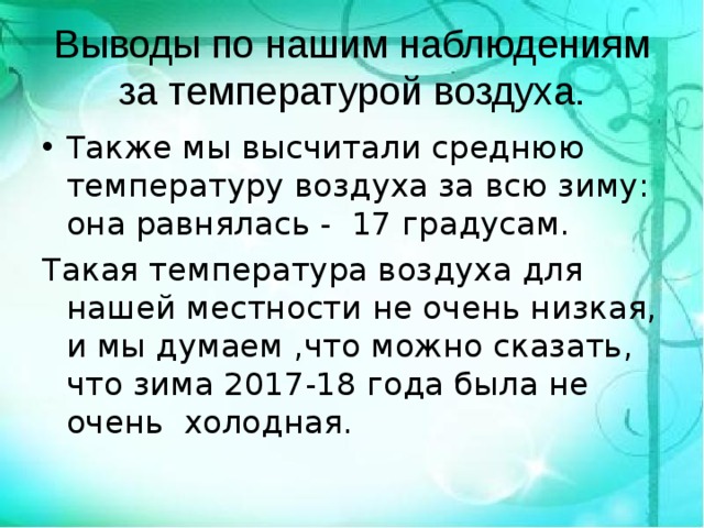 Выводы по нашим наблюдениям за температурой воздуха. Также мы высчитали среднюю температуру воздуха за всю зиму: она равнялась - 17 градусам. Такая температура воздуха для нашей местности не очень низкая, и мы думаем ,что можно сказать, что зима 2017-18 года была не очень холодная. 