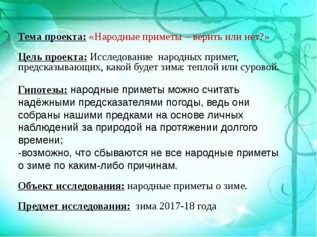 Тема проекта:  «Народные приметы – верить или нет?»  Цель проекта: Исследование народных примет, предсказывающих, какой будет зима: теплой или суровой. Гипотезы: народные приметы можно считать надёжными предсказателями погоды, ведь они собраны нашими предками на основе личных наблюдений за природой на протяжении долгого времени; -возможно, что сбываются не все народные приметы о зиме по каким-либо причинам. Объект исследования: народные приметы о зиме.  Предмет исследования: зима 2017-18 года 