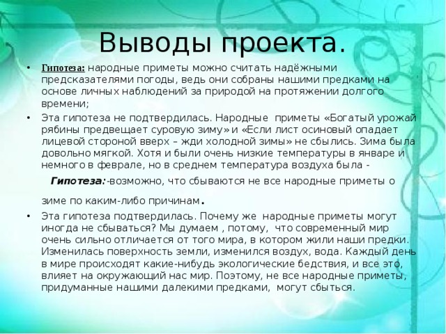 Выводы проекта. Гипотеза: народные приметы можно считать надёжными предсказателями погоды, ведь они собраны нашими предками на основе личных наблюдений за природой на протяжении долгого времени; Эта гипотеза не подтвердилась. Народные приметы «Богатый урожай рябины предвещает суровую зиму» и «Если лист осиновый опадает лицевой стороной вверх – жди холодной зимы» не сбылись. Зима была довольно мягкой. Хотя и были очень низкие температуры в январе и немного в феврале, но в среднем температура воздуха была -  Гипотеза: -возможно, что сбываются не все народные приметы о зиме по каким-либо причинам . Эта гипотеза подтвердилась. Почему же народные приметы могут иногда не сбываться? Мы думаем , потому, что современный мир очень сильно отличается от того мира, в котором жили наши предки. Изменилась поверхность земли, изменился воздух, вода. Каждый день в мире происходят какие-нибудь экологические бедствия, и все это, влияет на окружающий нас мир. Поэтому, не все народные приметы, придуманные нашими далекими предками, могут сбыться.  