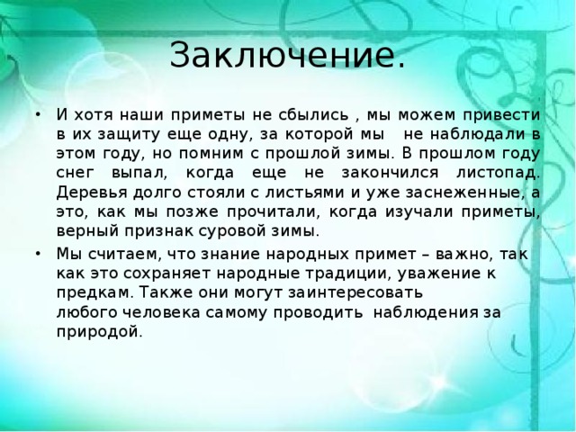 Заключение. И хотя наши приметы не сбылись , мы можем привести в их защиту еще одну, за которой мы не наблюдали в этом году, но помним с прошлой зимы. В прошлом году снег выпал, когда еще не закончился листопад. Деревья долго стояли с листьями и уже заснеженные, а это, как мы позже прочитали, когда изучали приметы, верный признак суровой зимы. Мы считаем, что знание народных примет – важно, так как это сохраняет народные традиции, уважение к предкам. Также они могут заинтересовать любого человека самому проводить наблюдения за природой.  