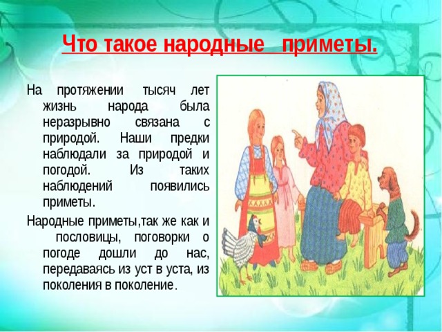 Что такое народные приметы. На протяжении  тысяч лет жизнь народа была неразрывно связана с природой. Наши предки наблюдали за природой и погодой.  Из таких наблюдений появились приметы. Народные приметы,так же как и пословицы, поговорки о погоде дошли до нас, передаваясь из уст в уста, из поколения в поколение . 