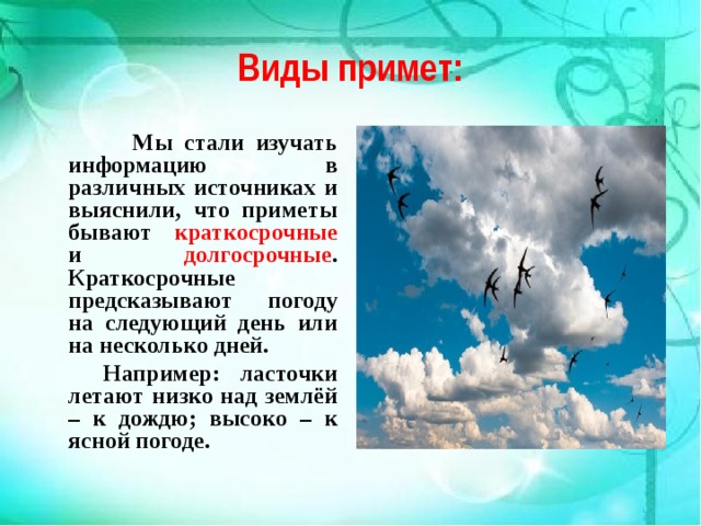 Виды примет:  Мы стали изучать информацию в различных источниках и выяснили, что приметы бывают краткосрочные и долгосрочные . Краткосрочные предсказывают погоду на следующий день или на несколько дней.  Например: ласточки летают низко над землёй – к дождю; высоко – к ясной погоде.  