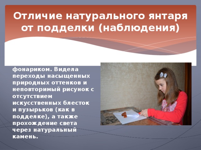 Отличие натурального янтаря от подделки (наблюдения) Наблюдение 2.  Я наблюдала янтарь при освещении фонариком. Видела переходы насыщенных природных оттенков и неповторимый рисунок с отсутствием искусственных блесток и пузырьков (как в подделке), а также прохождение света через натуральный камень. 