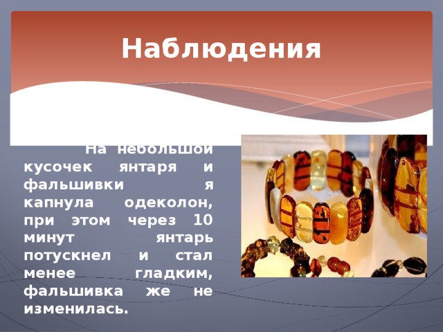 Наблюдения Наблюдение 4.   На небольшой кусочек янтаря и фальшивки я капнула одеколон, при этом через 10 минут янтарь потускнел и стал менее гладким, фальшивка же не изменилась. 