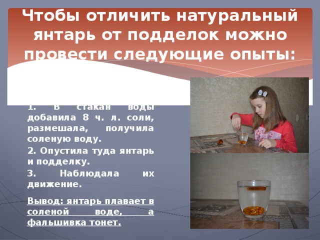 Чтобы отличить натуральный янтарь от подделок можно провести следующие опыты: Опыт 1. Поведение янтаря в соленой воде.  1. В стакан воды добавила 8 ч. л. соли, размешала, получила соленую воду. 2. Опустила туда янтарь и подделку. 3. Наблюдала их движение.  Вывод: янтарь плавает в соленой воде, а фальшивка тонет. 