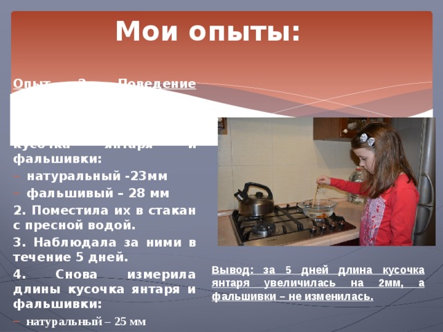 Мои опыты: Опыт 2. Поведение янтаря в пресной воде.  1. Измерила длины кусочка янтаря и фальшивки: натуральный -23мм фальшивый – 28 мм 2. Поместила их в стакан с пресной водой. 3. Наблюдала за ними в течение 5 дней. 4. Снова измерила длины кусочка янтаря и фальшивки: натуральный – 25 мм фальшивый – 28 мм Вывод: за 5 дней длина кусочка янтаря увеличилась на 2мм, а фальшивки – не изменилась. 