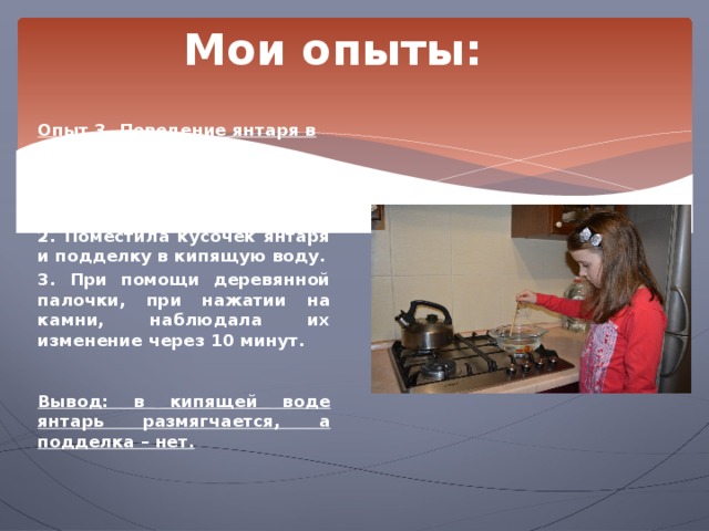 Мои опыты: Опыт 3. Поведение янтаря в кипящей воде.  1. В кастрюле нагрела воду до кипения на газовой плите. 2. Поместила кусочек янтаря и подделку в кипящую воду. 3. При помощи деревянной палочки, при нажатии на камни, наблюдала их изменение через 10 минут.   Вывод: в кипящей воде янтарь размягчается, а подделка – нет. 