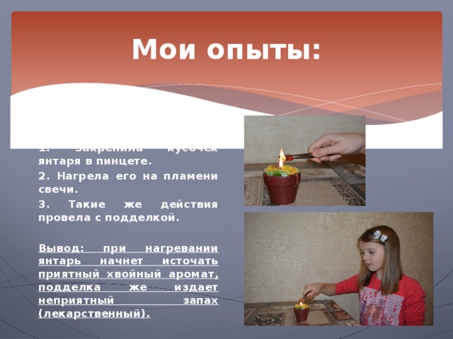 Мои опыты: Опыт 4. Поведение янтаря при нагревании.  1. Закрепила кусочек янтаря в пинцете. 2. Нагрела его на пламени свечи. 3. Такие же действия провела с подделкой.  Вывод: при нагревании янтарь начнет источать приятный хвойный аромат, подделка же издает неприятный запах (лекарственный). 