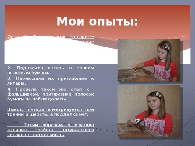 Мои опыты: Опыт 5. Электризация янтаря – свойство его притягивать мелкие предметы.  1. Натирала кусок янтаря шерстяной тканью. 2. Подносила янтарь к тонким полоскам бумаги. 3. Наблюдала их притяжение к янтарю. 4. Провела такой же опыт с фальшивкой, притяжение полосок бумаги не наблюдалось.  Вывод: янтарь электризуется при трении о шерсть, а подделка нет.   Таким образом, я изучила отличие свойств натурального янтаря от поддельного. 
