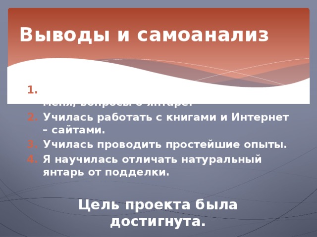 Выводы и самоанализ Я нашла ответы на все, интересующие меня, вопросы о янтаре. Училась работать с книгами и Интернет – сайтами. Училась проводить простейшие опыты. Я научилась отличать натуральный янтарь от подделки.  Цель проекта была достигнута. 