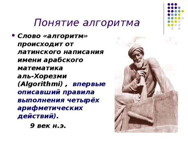 Понятие алгоритма Слово «алгоритм» происходит от латинского написания имени арабского математика аль-Хорезми (Algorithmi) , впервые описавший правила выполнения четырёх арифметических действий).  9 век н.э. 