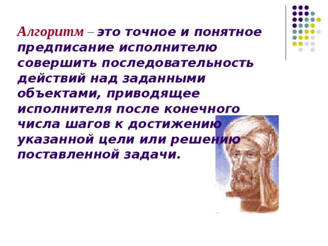 Алгоритм  –  это точное и понятное предписание исполнителю совершить последовательность действий над заданными объектами, приводящее исполнителя после конечного числа шагов к достижению указанной цели или решению поставленной задачи. 