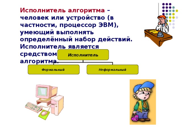 Исполнитель алгоритма  – человек или устройство (в частности, процессор ЭВМ), умеющий выполнять определённый набор действий. Исполнитель является средством реализации алгоритма.   Исполнитель Формальный Неформальный 
