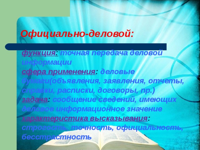 Официально-деловой:   функция :  точная передача деловой информации сфера применения : деловые бумаги(объявления, заявления, отчеты, справки, расписки, договоры, пр.) задача : сообщение сведений, имеющих деловое информационное значение характеристика высказывания : строгость, точность, официальность, бесстрастность     Функция: точная передача деловой   