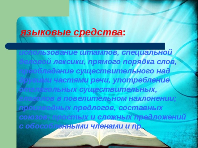 языковые средства :   использование штампов, специальной деловой лексики, прямого порядка слов, преобладание существительного над другими частями речи, употребление отглагольных существительных, глаголов в повелительном наклонении; производных предлогов, составных союзов; простых и сложных предложений с обособленными членами и пр. 