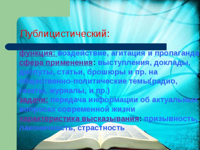 Публицистический: функция: воздействие, агитация и пропаганда сфера применения : выступления, доклады, диспуты, статьи, брошюры и пр. на общественно-политические темы(радио, газеты, журналы, и пр.) задачи:  передача информации об актуальных вопросах современной жизни характеристика высказывания : призывность, лаконичность, страстность 