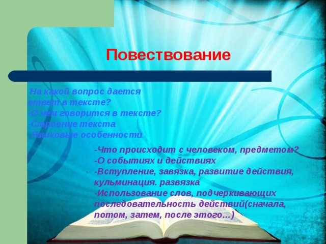 Повествование        - Что происходит с человеком, предметом? -О событиях и действиях -Вступление, завязка, развитие действия, кульминация. развязка -Использование слов, подчеркивающих последовательность действий(сначала, потом, затем, после этого…) - На какой вопрос дается ответ в тексте? -О чем говорится в тексте? -Строение текста -Языковые особенности 