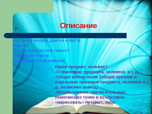 Описание -На какой вопрос дается ответ в тексте? -О чем говорится в тексте? -Строение текста -Языковые особенности    Каков предмет, человек? -О признаках предмета, человека и т. д. -Общее впечатление (общий признак и отдельные признаки предмета, человека и т. д.. возможен вывод) -Использование прилагательных, помогающих тонко и объективно «нарисовать» предмет, лицо 