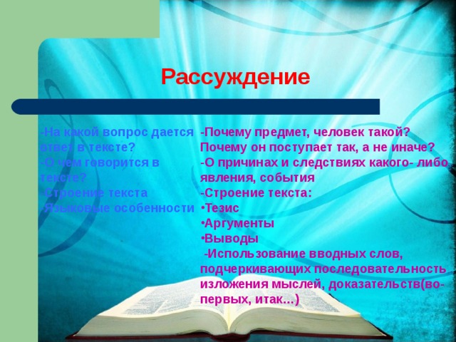 Рассуждение -На какой вопрос дается ответ в тексте? -О чем говорится в тексте? -Строение текста -Языковые особенности -Почему предмет, человек такой? Почему он поступает так, а не иначе? -О причинах и следствиях какого- либо явления, события -Строение текста: Тезис Аргументы Выводы   -Использование вводных слов, подчеркивающих последовательность изложения мыслей, доказательств(во- первых, итак…) 
