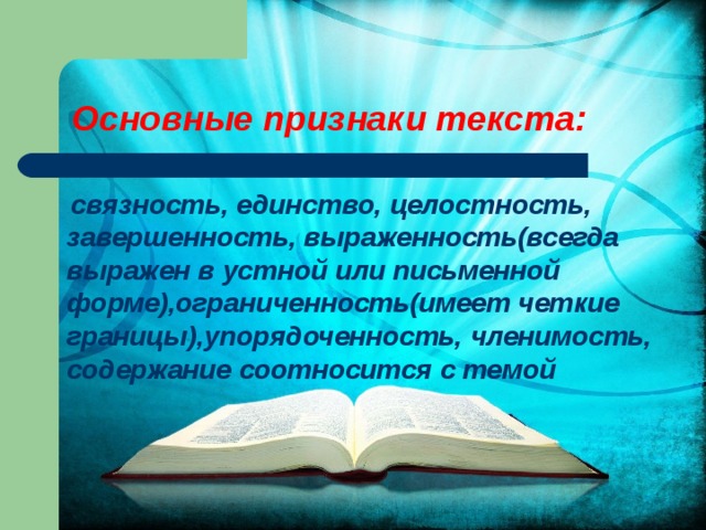 Основные признаки текста:  связность, единство, целостность, завершенность, выраженность(всегда выражен в устной или письменной форме),ограниченность(имеет четкие границы),упорядоченность, членимость, содержание соотносится с темой 