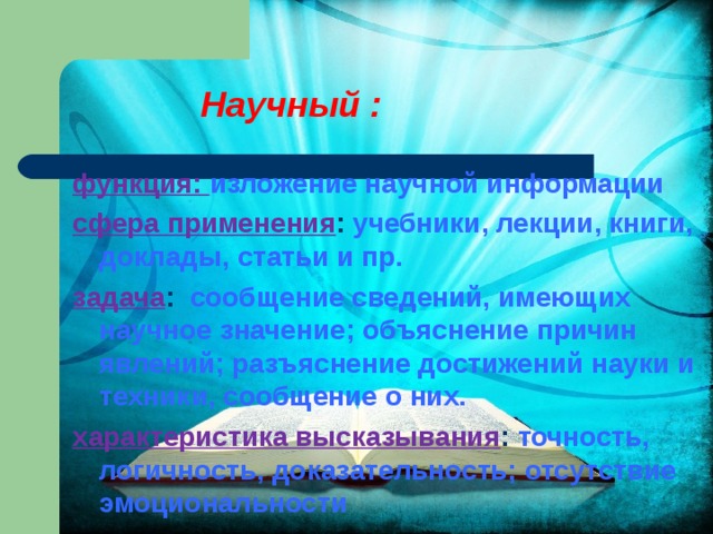  Научный : функция: изложение научной информации сфера применения : учебники, лекции, книги, доклады, статьи и пр. задача : сообщение сведений, имеющих научное значение; объяснение причин явлений; разъяснение достижений науки и техники, сообщение о них. характеристика высказывания : точность, логичность, доказательность; отсутствие эмоциональности 