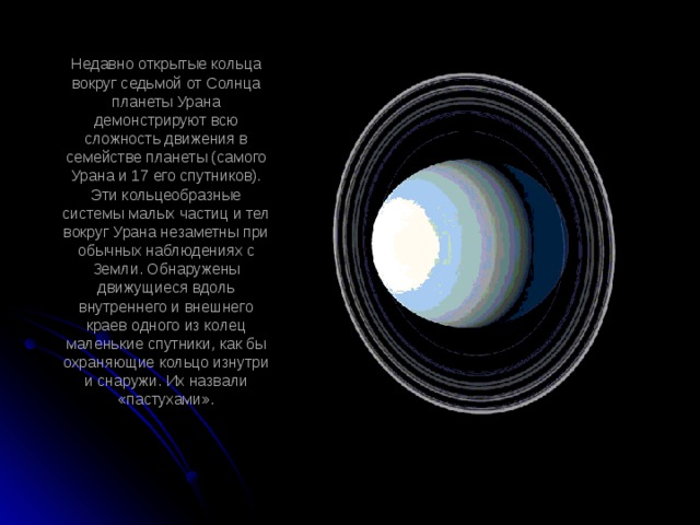 Недавно открытые кольца вокруг седьмой от Солнца планеты Урана демонстрируют всю сложность движения в семействе планеты (самого Урана и 17 его спутников). Эти кольцеобразные системы малых частиц и тел вокруг Урана незаметны при обычных наблюдениях с Земли. Обнаружены движущиеся вдоль внутреннего и внешнего краев одного из колец маленькие спутники, как бы охраняющие кольцо изнутри и снаружи. Их назвали «пастухами».   