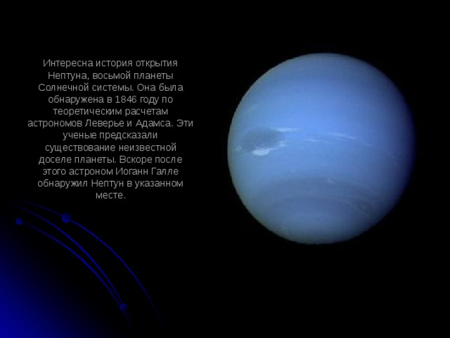 Интересна история открытия Нептуна, восьмой планеты Солнечной системы. Она была обнаружена в 1846 году по теоретическим расчетам астрономов Леверье и Адамса. Эти ученые предсказали существование неизвестной доселе планеты. Вскоре после этого астроном Иоганн Галле обнаружил Нептун в указанном месте.   
