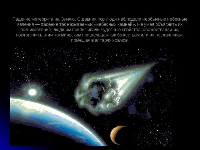 Падение метеорита на Землю. С давних пор люди наблюдали необычные небесные явления — падение так называемых «небесных камней». Не умея объяснить их возникновение, люди им приписывали чудесные свойства, обожествляли их, поклонялись этим космическим пришельцам как божествам или их посланникам, помещая в алтарях храмов.   