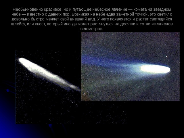 Необыкновенно красивое, но и пугающее небесное явление — комета на звездном небе — известно с давних пор. Возникая на небе едва заметной точкой, это светило довольно быстро меняет свой внешний вид. У него появляется и растет светящийся шлейф, или хвост, который иногда может растянуться на десятки и сотни миллионов километров.   