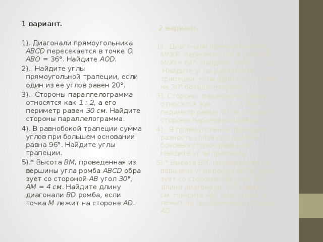 1 вариант.   1). Диагонали прямоугольника ABCD пересекается в точке О, ABO = 36°. Найдите AOD. 2). Найдите углы прямоугольной трапеции, если один из ее углов равен 20°. 3). Стороны параллелограмма относятся как 1 : 2 , а его периметр равен 30 см . Найдите стороны параллелограмма. 4). В равнобокой трапеции сумма углов при большем основании равна 96°. Найдите углы трапеции. 5).* Высота ВМ, проведенная из вершины угла ромба ABCD обра­зует со стороной АВ угол 30°,  АМ = 4 см . Найдите длину диагонали BD ромба, если точка М лежит на стороне AD.  2 вариант.   1). Диагонали прямоугольника MNKP пересекаются в точке О, MON= 64°. Найдите ОМР. 2). Найдите углы равнобокой трапеции, если один из ее углов на 30° больше второго. 3). Стороны параллелограмма относятся как 3 : 1 , а его периметр равен 40  см . Найдите стороны параллелограмма. 4). В прямоугольной трапеции разность углов при одной из боко­вых сторон равна 48°. Найдите углы трапеции. 5).* Высота ВМ, проведенная из вершины угла ромба ABCD обра­зует со стороной АВ угол 3 0°, длина диагонали АС равна 6 см . Най­дите AM, если точка М лежит на продолжении стороны AD. 