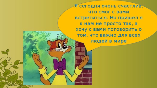 Я сегодня очень счастлив, что смог с вами встретиться. Но пришел я к нам не просто так, а хочу с вами поговорить о том, что важно для всех людей в мире 