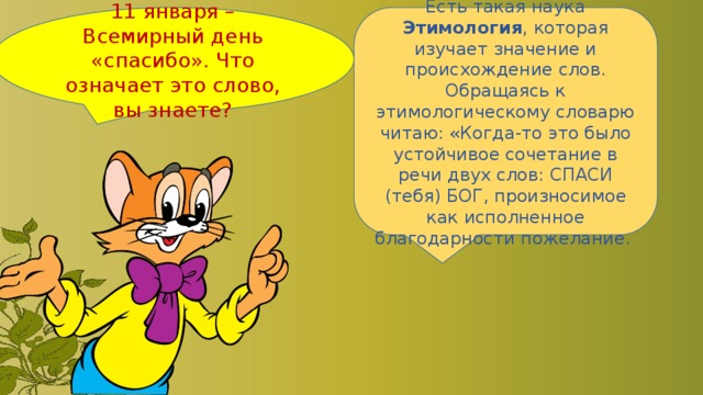 11 января – Всемирный день «спасибо». Что означает это слово, вы знаете? Есть такая наука Этимология , которая изучает значение и происхождение слов. Обращаясь к этимологическому словарю читаю: «Когда-то это было устойчивое сочетание в речи двух слов: СПАСИ (тебя) БОГ, произносимое как исполненное благодарности пожелание. 