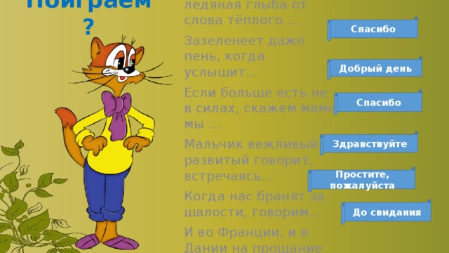 Поиграем? Растает даже ледяная глыба от слова тёплого … Зазеленеет даже пень, когда услышит… Если больше есть не в силах, скажем маме мы … Мальчик вежливый и развитый говорит, встречаясь… Когда нас бранят за шалости, говорим… И во Франции, и в Дании на прощание говорят… Спасибо Добрый день Спасибо Здравствуйте Простите, пожалуйста До свидания 