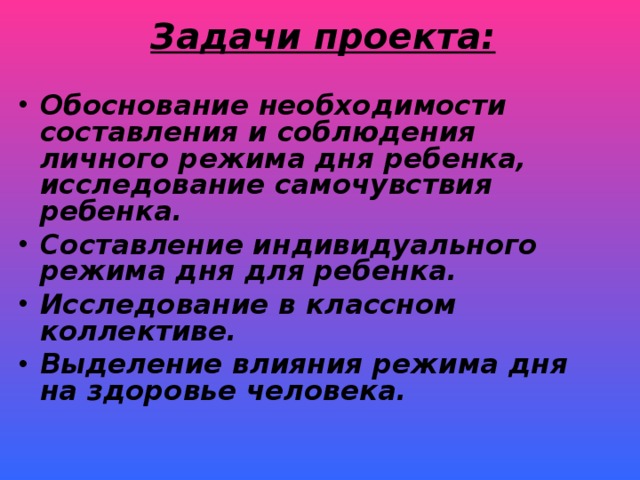 Задачи проекта: Обоснование необходимости составления и соблюдения личного режима дня ребенка, исследование самочувствия ребенка. Составление индивидуального режима дня для ребенка. Исследование в классном коллективе. Выделение влияния режима дня на здоровье человека.