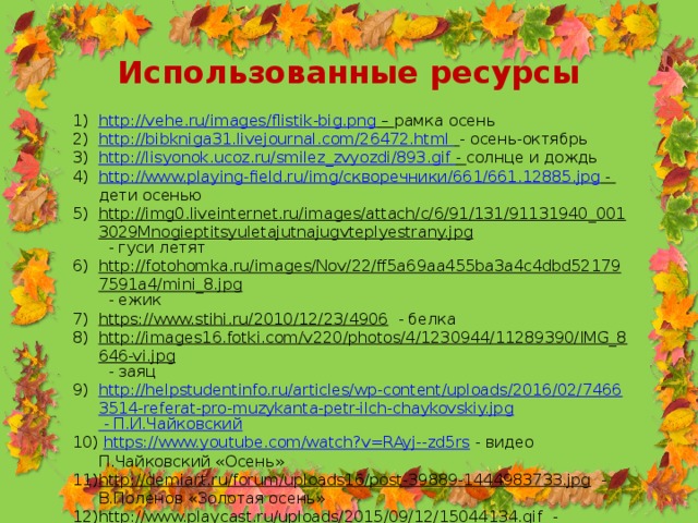 Использованные ресурсы http://vehe.ru/images/flistik-big.png – рамка осень http://bibkniga31.livejournal.com/26472.html  - осень-октябрь http://lisyonok.ucoz.ru/smilez_zvyozdi/893.gif  - солнце и дождь http://www.playing-field.ru/img/ скворечники/661/661.12885. jpg - дети осенью http://img0.liveinternet.ru/images/attach/c/6/91/131/91131940_0013029Mnogieptitsyuletajutnajugvteplyestrany.jpg  - гуси летят http://fotohomka.ru/images/Nov/22/ff5a69aa455ba3a4c4dbd521797591a4/mini_8.jpg  - ежик https://www.stihi.ru/2010/12/23/4906  - белка http://images16.fotki.com/v220/photos/4/1230944/11289390/IMG_8646-vi.jpg  - заяц http://helpstudentinfo.ru/articles/wp-content/uploads/2016/02/74663514-referat-pro-muzykanta-petr-ilch-chaykovskiy.jpg - П.И.Чайковский  https://www.youtube.com/watch?v=RAyj--zd5rs  - видео П.Чайковский «Осень» http://demiart.ru/forum/uploads16/post-39889-1444983733.jpg  - В.Поленов «Золотая осень» http://www.playcast.ru/uploads/2015/09/12/15044134.gif  - Падают листья 