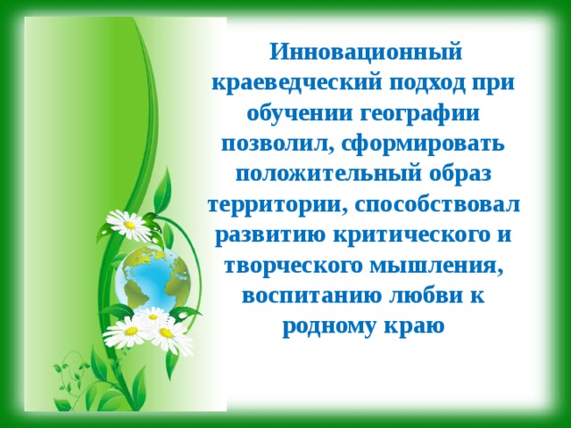   Инновационный краеведческий подход при обучении географии позволил, сформировать положительный образ территории, способствовал развитию критического и творческого мышления, воспитанию любви к родному краю 