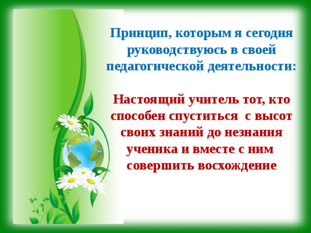 Принцип, которым я сегодня руководствуюсь в своей педагогической деятельности:  Настоящий учитель тот, кто способен спуститься с высот своих знаний до незнания ученика и вместе с ним совершить восхождение 