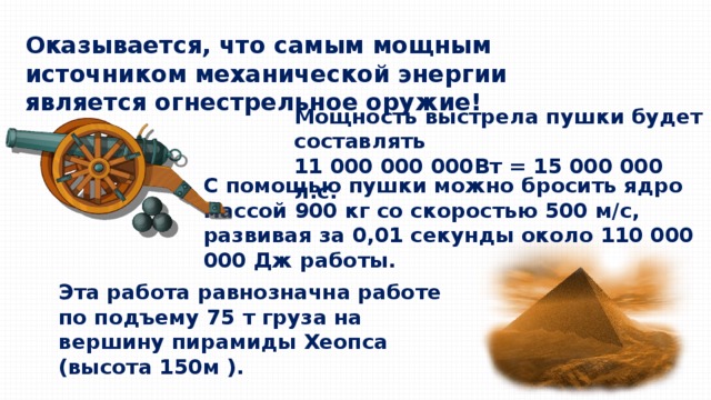 Оказывается, что самым мощным источником механической энергии является огнестрельное оружие! Мощность выстрела пушки будет составлять 11 000 000 000Вт = 15 000 000 л.с. С помощью пушки можно бросить ядро массой 900 кг со скоростью 500 м/с, развивая за 0,01 секунды около 110 000 000 Дж работы. Эта работа равнозначна работе по подъему 75 т груза на вершину пирамиды Хеопса (высота 150м ). 