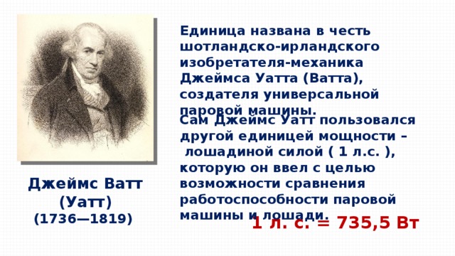 Единица названа в честь шотландско-ирландского изобретателя-механика Джеймса Уатта (Ватта), создателя универсальной паровой машины. Сам Джеймс Уатт пользовался другой единицей мощности –  лошадиной силой ( 1 л.с. ), которую он ввел с целью возможности сравнения работоспособности паровой машины и лошади. Джеймс Ватт (Уатт) (1736—1819) 1 л. с. = 735,5 Вт 