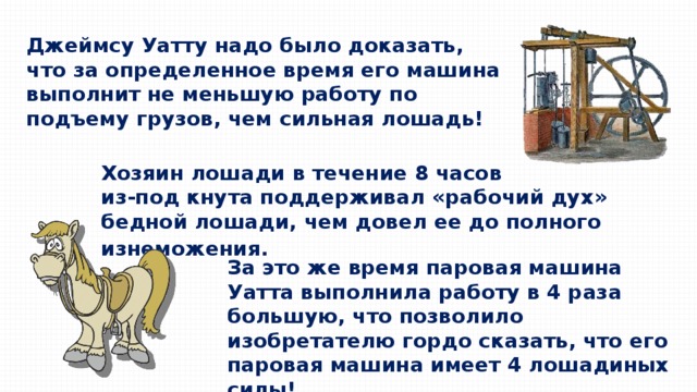 Джеймсу Уатту надо было доказать, что за определенное время его машина выполнит не меньшую работу по подъему грузов, чем сильная лошадь! Хозяин лошади в течение 8 часов из-под кнута поддерживал «рабочий дух» бедной лошади, чем довел ее до полного изнеможения.   За это же время паровая машина Уатта выполнила работу в 4 раза большую, что позволило изобретателю гордо сказать, что его паровая машина имеет 4 лошадиных силы!  